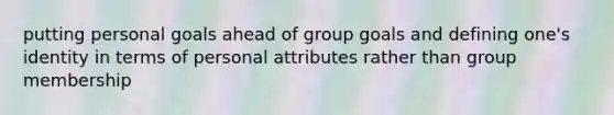 putting personal goals ahead of group goals and defining one's identity in terms of personal attributes rather than group membership