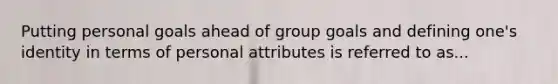 Putting personal goals ahead of group goals and defining one's identity in terms of personal attributes is referred to as...