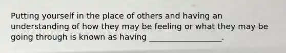 Putting yourself in the place of others and having an understanding of how they may be feeling or what they may be going through is known as having __________________.