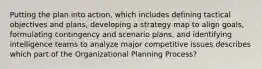 Putting the plan into action, which includes defining tactical objectives and plans, developing a strategy map to align goals, formulating contingency and scenario plans, and identifying intelligence teams to analyze major competitive issues describes which part of the Organizational Planning Process?