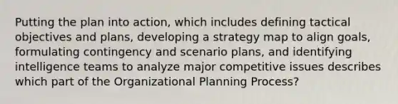 Putting the plan into action, which includes defining tactical objectives and plans, developing a strategy map to align goals, formulating contingency and scenario plans, and identifying intelligence teams to analyze major competitive issues describes which part of the Organizational Planning Process?