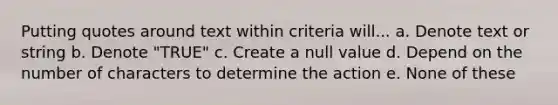 Putting quotes around text within criteria will... a. Denote text or string b. Denote "TRUE" c. Create a null value d. Depend on the number of characters to determine the action e. None of these