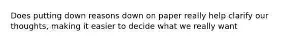 Does putting down reasons down on paper really help clarify our thoughts, making it easier to decide what we really want