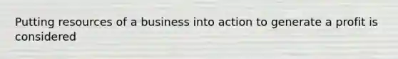 Putting resources of a business into action to generate a profit is considered