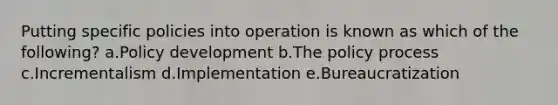 Putting specific policies into operation is known as which of the following? a.Policy development b.The policy process c.Incrementalism d.Implementation e.Bureaucratization