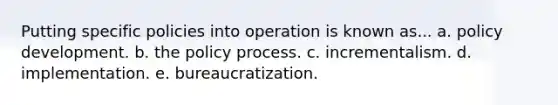 Putting specific policies into operation is known as... a. policy development. b. the policy process. c. incrementalism. d. implementation. e. bureaucratization.