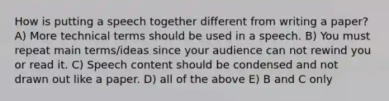 How is putting a speech together different from writing a paper? A) More technical terms should be used in a speech. B) You must repeat main terms/ideas since your audience can not rewind you or read it. C) Speech content should be condensed and not drawn out like a paper. D) all of the above E) B and C only