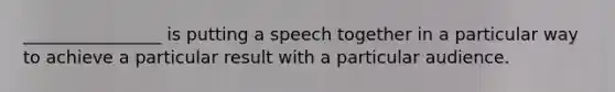 ________________ is putting a speech together in a particular way to achieve a particular result with a particular audience.