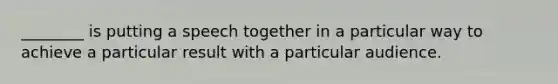 ________ is putting a speech together in a particular way to achieve a particular result with a particular audience.