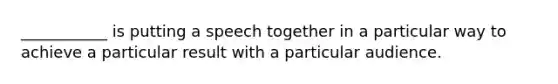 ___________ is putting a speech together in a particular way to achieve a particular result with a particular audience.