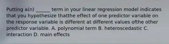 Putting a(n) ______ term in your linear regression model indicates that you hypothesize thatthe effect of one predictor variable on the response variable is different at different values ofthe other predictor variable. A. polynomial term B. heteroscedastic C. interaction D. main effects