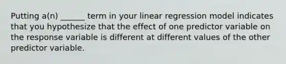 Putting a(n) ______ term in your linear regression model indicates that you hypothesize that the effect of one predictor variable on the response variable is different at different values of the other predictor variable.