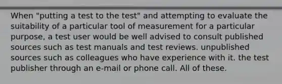 When "putting a test to the test" and attempting to evaluate the suitability of a particular tool of measurement for a particular purpose, a test user would be well advised to consult published sources such as test manuals and test reviews. unpublished sources such as colleagues who have experience with it. the test publisher through an e-mail or phone call. All of these.