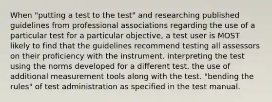 When "putting a test to the test" and researching published guidelines from professional associations regarding the use of a particular test for a particular objective, a test user is MOST likely to find that the guidelines recommend testing all assessors on their proficiency with the instrument. interpreting the test using the norms developed for a different test. the use of additional measurement tools along with the test. "bending the rules" of test administration as specified in the test manual.