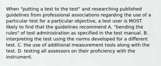 When "putting a test to the test" and researching published guidelines from professional associations regarding the use of a particular test for a particular objective, a test user is MOST likely to find that the guidelines recommend A. "bending the rules" of test administration as specified in the test manual. B. interpreting the test using the norms developed for a different test. C. the use of additional measurement tools along with the test. D. testing all assessors on their proficiency with the instrument. ​