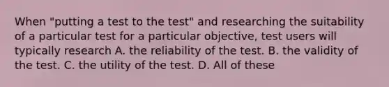 When "putting a test to the test" and researching the suitability of a particular test for a particular objective, test users will typically research A. the reliability of the test. B. the validity of the test. C. the utility of the test. D. All of these ​