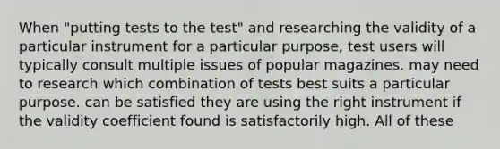 When "putting tests to the test" and researching the validity of a particular instrument for a particular purpose, test users will typically consult multiple issues of popular magazines. may need to research which combination of tests best suits a particular purpose. can be satisfied they are using the right instrument if the validity coefficient found is satisfactorily high. All of these