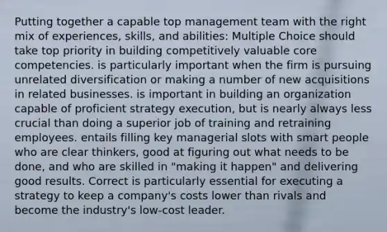 Putting together a capable top management team with the right mix of experiences, skills, and abilities: Multiple Choice should take top priority in building competitively valuable core competencies. is particularly important when the firm is pursuing unrelated diversification or making a number of new acquisitions in related businesses. is important in building an organization capable of proficient strategy execution, but is nearly always less crucial than doing a superior job of training and retraining employees. entails filling key managerial slots with smart people who are clear thinkers, good at figuring out what needs to be done, and who are skilled in "making it happen" and delivering good results. Correct is particularly essential for executing a strategy to keep a company's costs lower than rivals and become the industry's low-cost leader.