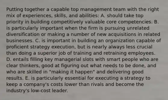 Putting together a capable top management team with the right mix of experiences, skills, and abilities: A. should take top priority in building competitively valuable core competencies. B. is particularly important when the firm is pursuing unrelated diversification or making a number of new acquisitions in related businesses. C. is important in building an organization capable of proficient strategy execution, but is nearly always less crucial than doing a superior job of training and retraining employees. D. entails filling key managerial slots with smart people who are clear thinkers, good at figuring out what needs to be done, and who are skilled in "making it happen" and delivering good results. E. is particularly essential for executing a strategy to keep a company's costs lower than rivals and become the industry's low-cost leader.