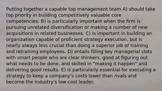 Putting together a capable top management team A) should take top priority in building competitively valuable core competencies. B) is particularly important when the firm is pursuing unrelated diversification or making a number of new acquisitions in related businesses. C) is important in building an organization capable of proficient strategy execution, but is nearly always less crucial than doing a superior job of training and retraining employees. D) entails filling key managerial slots with smart people who are clear thinkers, good at figuring out what needs to be done, and skilled in "making it happen" and delivering good results. E) is particularly essential for executing a strategy to keep a company's costs lower than rivals and become the industry's low-cost leader.