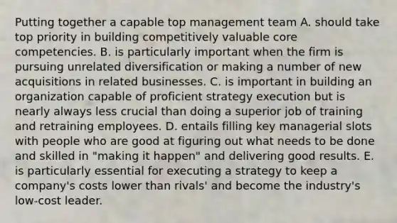 Putting together a capable top management team A. should take top priority in building competitively valuable core competencies. B. is particularly important when the firm is pursuing unrelated diversification or making a number of new acquisitions in related businesses. C. is important in building an organization capable of proficient strategy execution but is nearly always less crucial than doing a superior job of training and retraining employees. D. entails filling key managerial slots with people who are good at figuring out what needs to be done and skilled in "making it happen" and delivering good results. E. is particularly essential for executing a strategy to keep a company's costs lower than rivals' and become the industry's low-cost leader.