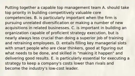 Putting together a capable top management team A. should take top priority in building competitively valuable <a href='https://www.questionai.com/knowledge/kgH5Q32utK-core-competencies' class='anchor-knowledge'>core competencies</a>. B. is particularly important when the firm is pursuing unrelated diversification or making a number of new acquisitions in related businesses. C. is important in building an organization capable of proficient strategy execution, but is nearly always less crucial than doing a superior job of training and retraining employees. D. entails filling key managerial slots with smart people who are clear thinkers, good at figuring out what needs to be done, and skilled in "making it happen" and delivering good results. E. is particularly essential for executing a strategy to keep a company's costs lower than rivals and become the industry's low-cost leader.