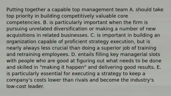 Putting together a capable top management team A. should take top priority in building competitively valuable core competencies. B. is particularly important when the firm is pursuing unrelated diversification or making a number of new acquisitions in related businesses. C. is important in building an organization capable of proficient strategy execution, but is nearly always less crucial than doing a superior job of training and retraining employees. D. entails filling key managerial slots with people who are good at figuring out what needs to be done and skilled in "making it happen" and delivering good results. E. is particularly essential for executing a strategy to keep a company's costs lower than rivals and become the industry's low-cost leader.