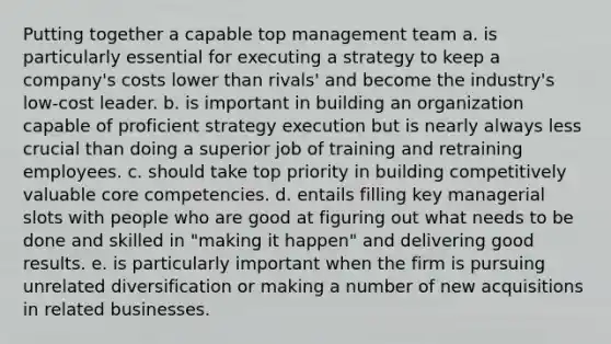 Putting together a capable top management team a. is particularly essential for executing a strategy to keep a company's costs lower than rivals' and become the industry's low-cost leader. b. is important in building an organization capable of proficient strategy execution but is nearly always less crucial than doing a superior job of training and retraining employees. c. should take top priority in building competitively valuable core competencies. d. entails filling key managerial slots with people who are good at figuring out what needs to be done and skilled in "making it happen" and delivering good results. e. is particularly important when the firm is pursuing unrelated diversification or making a number of new acquisitions in related businesses.