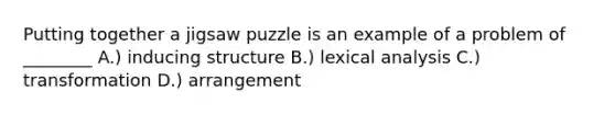 Putting together a jigsaw puzzle is an example of a problem of ________ A.) inducing structure B.) lexical analysis C.) transformation D.) arrangement