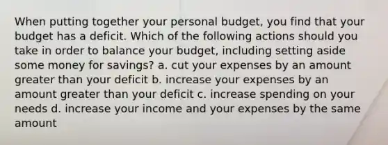 When putting together your personal budget, you find that your budget has a deficit. Which of the following actions should you take in order to balance your budget, including setting aside some money for savings? a. cut your expenses by an amount <a href='https://www.questionai.com/knowledge/ktgHnBD4o3-greater-than' class='anchor-knowledge'>greater than</a> your deficit b. increase your expenses by an amount greater than your deficit c. increase spending on your needs d. increase your income and your expenses by the same amount