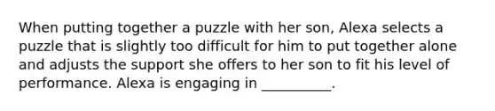 When putting together a puzzle with her son, Alexa selects a puzzle that is slightly too difficult for him to put together alone and adjusts the support she offers to her son to fit his level of performance. Alexa is engaging in __________.