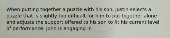 When putting together a puzzle with his son, Justin selects a puzzle that is slightly too difficult for him to put together alone and adjusts the support offered to his son to fit his current level of performance. John is engaging in _______.