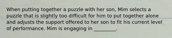 When putting together a puzzle with her son, Mim selects a puzzle that is slightly too difficult for him to put together alone and adjusts the support offered to her son to fit his current level of performance. Mim is engaging in _________.