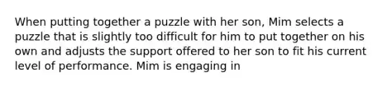 When putting together a puzzle with her son, Mim selects a puzzle that is slightly too difficult for him to put together on his own and adjusts the support offered to her son to fit his current level of performance. Mim is engaging in