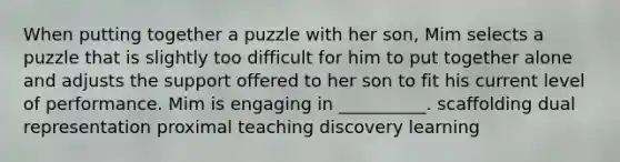 When putting together a puzzle with her son, Mim selects a puzzle that is slightly too difficult for him to put together alone and adjusts the support offered to her son to fit his current level of performance. Mim is engaging in __________. scaffolding dual representation proximal teaching discovery learning