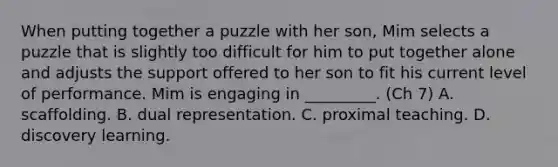 When putting together a puzzle with her son, Mim selects a puzzle that is slightly too difficult for him to put together alone and adjusts the support offered to her son to fit his current level of performance. Mim is engaging in _________. (Ch 7) A. scaffolding. B. dual representation. C. proximal teaching. D. discovery learning.