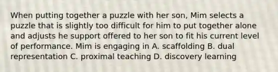 When putting together a puzzle with her son, Mim selects a puzzle that is slightly too difficult for him to put together alone and adjusts he support offered to her son to fit his current level of performance. Mim is engaging in A. scaffolding B. dual representation C. proximal teaching D. discovery learning