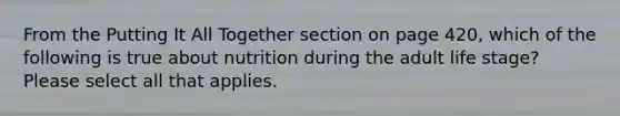 From the Putting It All Together section on page 420, which of the following is true about nutrition during the adult life stage? Please select all that applies.