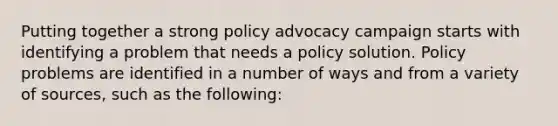 Putting together a strong policy advocacy campaign starts with identifying a problem that needs a policy solution. Policy problems are identified in a number of ways and from a variety of sources, such as the following: