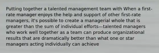 Putting together a talented management team with When a first-rate manager enjoys the help and support of other first-rate managers, it's possible to create a managerial whole that is greater than the sum of individual efforts—talented managers who work well together as a team can produce organizational results that are dramatically better than what one or star managers acting individually can achieve