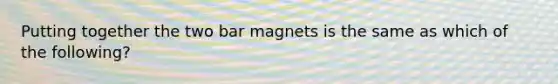 Putting together the two bar magnets is the same as which of the following?