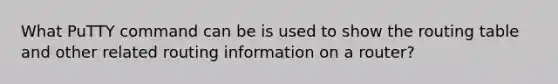 What PuTTY command can be is used to show the routing table and other related routing information on a router?