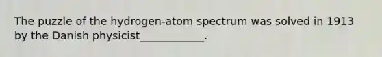 The puzzle of the hydrogen-atom spectrum was solved in 1913 by the Danish physicist____________.