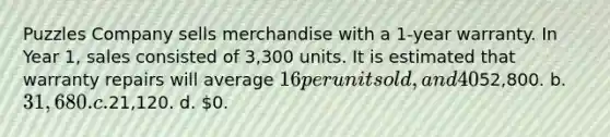 Puzzles Company sells merchandise with a 1-year warranty. In Year 1, sales consisted of 3,300 units. It is estimated that warranty repairs will average 16 per unit sold, and 40% of the repairs will be made in Year 1 and 60% in Year 2. In the <a href='https://www.questionai.com/knowledge/kCPMsnOwdm-income-statement' class='anchor-knowledge'>income statement</a> for Year 1, Puzzles Company should show warranty expense of a.52,800. b. 31,680. c.21,120. d. 0.