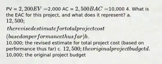 PV = 2,200 EV =2,000 AC = 2,500 BAC =10,000 4. What is the EAC for this project, and what does it represent? a. 12,500; the revised estimate for total project cost (based on performance thus far) b.10,000; the revised estimate for total project cost (based on performance thus far) c. 12,500; the original project budget d.10,000; the original project budget