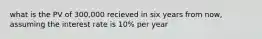 what is the PV of 300,000 recieved in six years from now, assuming the interest rate is 10% per year