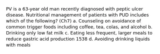 PV is a 63-year old man recently diagnosed with peptic ulcer disease. Nutritional management of patients with PUD includes which of the following? (Ch7) a. Counseling on avoidance of common trigger foods including coffee, tea, colas, and alcohol b. Drinking only low fat milk c. Eating less frequent, larger meals to reduce gastric acid production 1538 d. Avoiding drinking liquids with meals