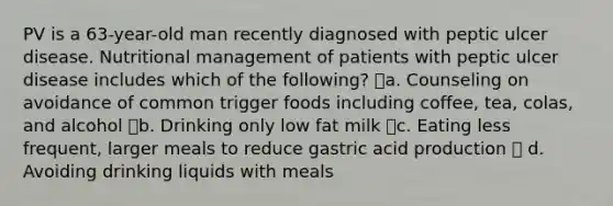 PV is a 63-year-old man recently diagnosed with peptic ulcer disease. Nutritional management of patients with peptic ulcer disease includes which of the following? a. Counseling on avoidance of common trigger foods including coffee, tea, colas, and alcohol b. Drinking only low fat milk c. Eating less frequent, larger meals to reduce gastric acid production  d. Avoiding drinking liquids with meals