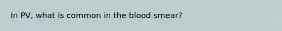 In PV, what is common in <a href='https://www.questionai.com/knowledge/k7oXMfj7lk-the-blood' class='anchor-knowledge'>the blood</a> smear?