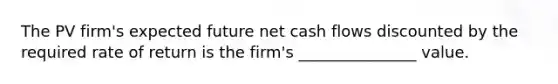 The PV firm's expected future net cash flows discounted by the required rate of return is the firm's _______________ value.